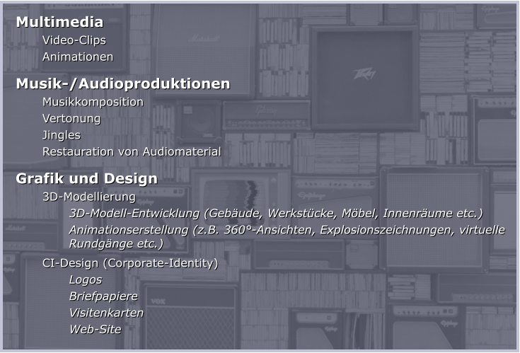 Multimedia Video-Clips Animationen Musik-/Audioproduktionen Musikkomposition Vertonung Jingles Restauration von Audiomaterial Grafik und Design 3D-Modellierung  3D-Modell-Entwicklung (Gebäude, Werkstücke, Möbel, Innenräume etc.) Animationserstellung (z.B. 360°-Ansichten, Explosionszeichnungen, virtuelle Rundgänge etc.) CI-Design (Corporate-Identity) Logos Briefpapiere Visitenkarten Web-Site