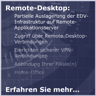 Remote-Desktop:  Partielle Auslagerung der EDV-Infrastruktur auf Remote-Applikationsserver Zugriff über Remote-Desktop-Verbindungen Einrichten sicherer VPN-Verbindungen Anbindung Ihrer Filiale(n) Home-Office Erfahren Sie mehr…